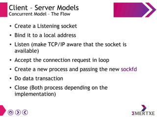 Client – Server Models
Concurrent Model – The Flow
●
Create a Listening socket
● Bind it to a local address
●
Listen (make TCP/IP aware that the socket is
available)
● Accept the connection request in loop
● Create a new process and passing the new sockfd
● Do data transaction
● Close (Both process depending on the
implementation)
 