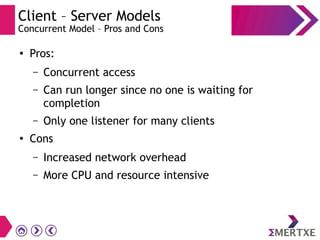 Client – Server Models
Concurrent Model – Pros and Cons
●
Pros:
– Concurrent access
– Can run longer since no one is waiting for
completion
– Only one listener for many clients
● Cons
– Increased network overhead
– More CPU and resource intensive
 