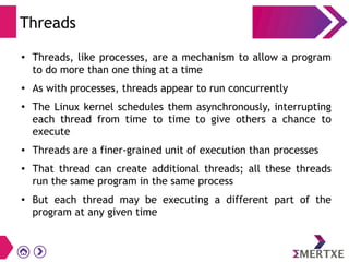 Threads
● Threads, like processes, are a mechanism to allow a program
to do more than one thing at a time
● As with processes, threads appear to run concurrently
● The Linux kernel schedules them asynchronously, interrupting
each thread from time to time to give others a chance to
execute
● Threads are a finer-grained unit of execution than processes
● That thread can create additional threads; all these threads
run the same program in the same process
●
But each thread may be executing a different part of the
program at any given time
 