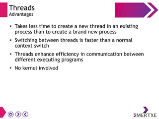 Threads
Advantages
●
Takes less time to create a new thread in an existing
process than to create a brand new process
● Switching between threads is faster than a normal
context switch
● Threads enhance efficiency in communication between
different executing programs
●
No kernel involved
 