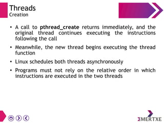 Threads
Creation
●
A call to pthread_create returns immediately, and the
original thread continues executing the instructions
following the call
● Meanwhile, the new thread begins executing the thread
function
●
Linux schedules both threads asynchronously
●
Programs must not rely on the relative order in which
instructions are executed in the two threads
 