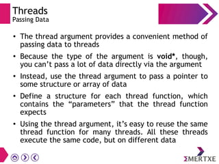 Threads
Passing Data
● The thread argument provides a convenient method of
passing data to threads
● Because the type of the argument is void*, though,
you can’t pass a lot of data directly via the argument
● Instead, use the thread argument to pass a pointer to
some structure or array of data
● Define a structure for each thread function, which
contains the “parameters” that the thread function
expects
● Using the thread argument, it’s easy to reuse the same
thread function for many threads. All these threads
execute the same code, but on different data
 