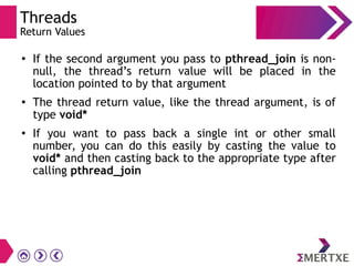 Threads
Return Values
●
If the second argument you pass to pthread_join is non-
null, the thread’s return value will be placed in the
location pointed to by that argument
● The thread return value, like the thread argument, is of
type void*
●
If you want to pass back a single int or other small
number, you can do this easily by casting the value to
void* and then casting back to the appropriate type after
calling pthread_join
 