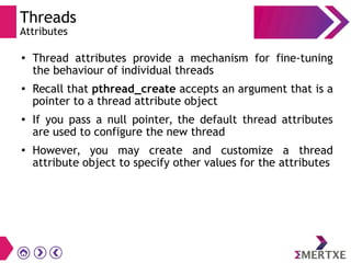 Threads
Attributes
●
Thread attributes provide a mechanism for fine-tuning
the behaviour of individual threads
● Recall that pthread_create accepts an argument that is a
pointer to a thread attribute object
● If you pass a null pointer, the default thread attributes
are used to configure the new thread
●
However, you may create and customize a thread
attribute object to specify other values for the attributes
 