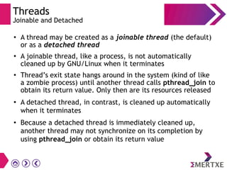 Threads
Joinable and Detached
●
A thread may be created as a joinable thread (the default)
or as a detached thread
●
A joinable thread, like a process, is not automatically
cleaned up by GNU/Linux when it terminates
●
Thread’s exit state hangs around in the system (kind of like
a zombie process) until another thread calls pthread_join to
obtain its return value. Only then are its resources released
●
A detached thread, in contrast, is cleaned up automatically
when it terminates
●
Because a detached thread is immediately cleaned up,
another thread may not synchronize on its completion by
using pthread_join or obtain its return value
 