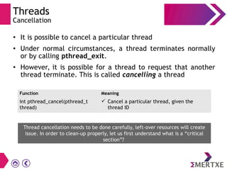 Threads
Cancellation
●
It is possible to cancel a particular thread
●
Under normal circumstances, a thread terminates normally
or by calling pthread_exit.
●
However, it is possible for a thread to request that another
thread terminate. This is called cancelling a thread
Function Meaning
int pthread_cancel(pthread_t
thread)
 Cancel a particular thread, given the
thread ID
Thread cancellation needs to be done carefully, left-over resources will create
issue. In order to clean-up properly, let us first understand what is a “critical
section”?
 