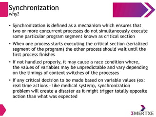 Synchronization
why?
●
Synchronization is defined as a mechanism which ensures that
two or more concurrent processes do not simultaneously execute
some particular program segment known as critical section
●
When one process starts executing the critical section (serialized
segment of the program) the other process should wait until the
first process finishes
●
If not handled properly, it may cause a race condition where,
the values of variables may be unpredictable and vary depending
on the timings of context switches of the processes
●
If any critical decision to be made based on variable values (ex:
real time actions – like medical system), synchronization
problem will create a disaster as it might trigger totally opposite
action than what was expected
 