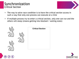Synchronization
Critical Section
●
The way to solve race condition is to have the critical section access in
such a way that only one process can execute at a time
●
If multiple process try to enter a critical section, only one can run and the
others will sleep (means getting into blocked / waiting state)
Critical Section
 