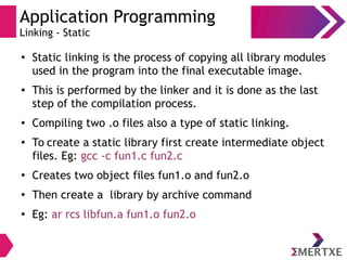 Application Programming
Linking - Static
●
Static linking is the process of copying all library modules
used in the program into the final executable image.
● This is performed by the linker and it is done as the last
step of the compilation process.
● Compiling two .o files also a type of static linking.
●
To create a static library first create intermediate object
files. Eg: gcc -c fun1.c fun2.c
●
Creates two object files fun1.o and fun2.o
●
Then create a library by archive command
●
Eg: ar rcs libfun.a fun1.o fun2.o
 