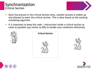 Synchronization
Critical Section
●
Once the process in the critical section exits, another process is woken up
and allowed to enter the critical section. This is done based on the existing
scheduling algorithm
●
It is important to keep the code / instructions inside a critical section as
small as possible (say similar to ISR) to handle race conditions effectively
Critical Section
 