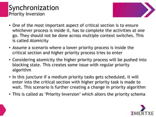 Synchronization
Priority Inversion
● One of the most important aspect of critical section is to ensure
whichever process is inside it, has to complete the activities at one
go. They should not be done across multiple context switches. This
is called Atomicity
● Assume a scenario where a lower priority process is inside the
critical section and higher priority process tries to enter
●
Considering atomicity the higher priority process will be pushed into
blocking state. This creates some issue with regular priority
algorithm
●
In this juncture if a medium priority tasks gets scheduled, it will
enter into the critical section with higher priority task is made to
wait. This scenario is further creating a change in priority algorithm
●
This is called as ‘Priority Inversion’ which alters the priority schema
 
