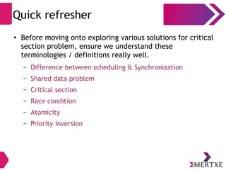 ●
Before moving onto exploring various solutions for critical
section problem, ensure we understand these
terminologies / definitions really well.
– Difference between scheduling & Synchronization
– Shared data problem
– Critical section
– Race condition
– Atomicity
– Priority inversion
Quick refresher
 