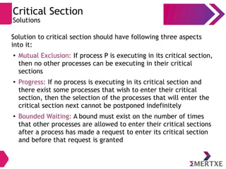 Critical Section
Solutions
Solution to critical section should have following three aspects
into it:
●
Mutual Exclusion: If process P is executing in its critical section,
then no other processes can be executing in their critical
sections
●
Progress: If no process is executing in its critical section and
there exist some processes that wish to enter their critical
section, then the selection of the processes that will enter the
critical section next cannot be postponed indefinitely
●
Bounded Waiting: A bound must exist on the number of times
that other processes are allowed to enter their critical sections
after a process has made a request to enter its critical section
and before that request is granted
 
