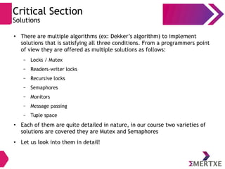 Critical Section
Solutions
● There are multiple algorithms (ex: Dekker’s algorithm) to implement
solutions that is satisfying all three conditions. From a programmers point
of view they are offered as multiple solutions as follows:
– Locks / Mutex
– Readers–writer locks
– Recursive locks
– Semaphores
– Monitors
– Message passing
– Tuple space
●
Each of them are quite detailed in nature, in our course two varieties of
solutions are covered they are Mutex and Semaphores
● Let us look into them in detail!
 