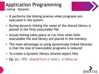 Application Programming
Linking - Dynamic
●
It performs the linking process when programs are
executed in the system.
● During dynamic linking the name of the shared library is
placed in the final executable file.
● Actual linking takes place at run time when both
executable file and library are placed in the memory.
●
The main advantage to using dynamically linked libraries
is that the size of executable programs is reduced
●
To create a dynamic library (shared object file)
● Eg: gcc -fPIC -shared fun1.c fun2.c -o libfun.so
 