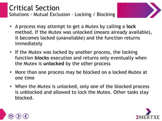 Critical Section
Solutions - Mutual Exclusion – Locking / Blocking
● A process may attempt to get a Mutex by calling a lock
method. If the Mutex was unlocked (means already available),
it becomes locked (unavailable) and the function returns
immediately
● If the Mutex was locked by another process, the locking
function blocks execution and returns only eventually when
the Mutex is unlocked by the other process
● More than one process may be blocked on a locked Mutex at
one time
● When the Mutex is unlocked, only one of the blocked process
is unblocked and allowed to lock the Mutex. Other tasks stay
blocked.
 