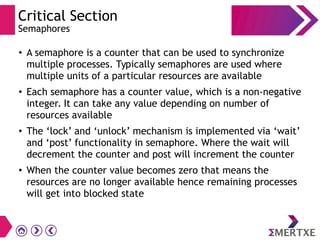 Critical Section
Semaphores
●
A semaphore is a counter that can be used to synchronize
multiple processes. Typically semaphores are used where
multiple units of a particular resources are available
●
Each semaphore has a counter value, which is a non-negative
integer. It can take any value depending on number of
resources available
●
The ‘lock’ and ‘unlock’ mechanism is implemented via ‘wait’
and ‘post’ functionality in semaphore. Where the wait will
decrement the counter and post will increment the counter
●
When the counter value becomes zero that means the
resources are no longer available hence remaining processes
will get into blocked state
 
