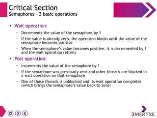 Critical Section
Semaphores – 2 basic operations
● Wait operation:
– Decrements the value of the semaphore by 1
– If the value is already zero, the operation blocks until the value of the
semaphore becomes positive
– When the semaphore’s value becomes positive, it is decremented by 1
and the wait operation returns
● Post operation:
– Increments the value of the semaphore by 1
– If the semaphore was previously zero and other threads are blocked in
a wait operation on that semaphore
– One of those threads is unblocked and its wait operation completes
(which brings the semaphore’s value back to zero)
 