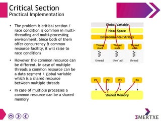 Critical Section
Practical Implementation
●
The problem is critical section /
race condition is common in multi-
threading and multi-processing
environment. Since both of them
offer concurrency & common
resource facility, it will raise to
race conditions
●
However the common resource can
be different. In case of multiple
threads a common resource can be
a data segment / global variable
which is a shared resource
between multiple threads
●
In case of multiple processes a
common resource can be a shared
memory
Global Variable
Thread
stack
thread
Environmental Strings
Thread
stack
thre`ad
Thread
stack
thread
Head Space
P1
Shared Memory
P2 P3 Pn
 