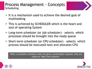 Process Management - Concepts
Scheduling
●
It is a mechanism used to achieve the desired goal of
multitasking
● This is achieved by SCHEDULER which is the heart and
soul of operating System
● Long-term scheduler (or job scheduler) – selects which
processes should be brought into the ready queue
●
Short-term scheduler (or CPU scheduler) – selects which
process should be executed next and allocates CPU
When a scheduler schedules tasks and gives a predictable response, they are
called as “Real Time Systems”
 