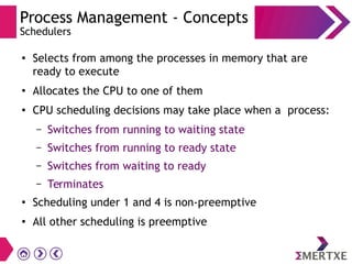 Process Management - Concepts
Schedulers
● Selects from among the processes in memory that are
ready to execute
●
Allocates the CPU to one of them
● CPU scheduling decisions may take place when a process:
– Switches from running to waiting state
– Switches from running to ready state
– Switches from waiting to ready
– Terminates
●
Scheduling under 1 and 4 is non-preemptive
● All other scheduling is preemptive
 