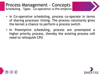 Process Management - Concepts
Scheduling – Types – Co-operative vs Pre-emptive
●
In Co-operative scheduling, process co-operate in terms
of sharing processor timing. The process voluntarily gives
the kernel a chance to perform a process switch
●
In Preemptive scheduling, process are preempted a
higher priority process, thereby the existing process will
need to relinquish CPU
 