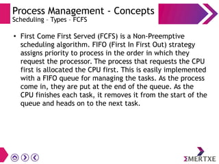 Process Management - Concepts
Scheduling – Types – FCFS
●
First Come First Served (FCFS) is a Non-Preemptive
scheduling algorithm. FIFO (First In First Out) strategy
assigns priority to process in the order in which they
request the processor. The process that requests the CPU
first is allocated the CPU first. This is easily implemented
with a FIFO queue for managing the tasks. As the process
come in, they are put at the end of the queue. As the
CPU finishes each task, it removes it from the start of the
queue and heads on to the next task.
 