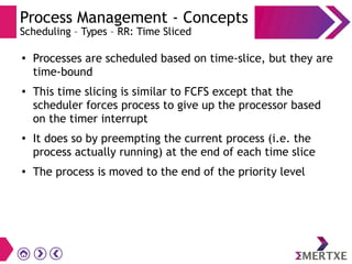 Process Management - Concepts
Scheduling – Types – RR: Time Sliced
●
Processes are scheduled based on time-slice, but they are
time-bound
● This time slicing is similar to FCFS except that the
scheduler forces process to give up the processor based
on the timer interrupt
●
It does so by preempting the current process (i.e. the
process actually running) at the end of each time slice
● The process is moved to the end of the priority level
 