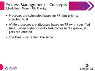 Process Management - Concepts
Scheduling – Types – RR: Priority
●
Processes are scheduled based on RR, but priority
attached to it
● While processes are allocated based on RR (with specified
time), when higher priority task comes in the queue, it
gets pre-empted
●
The time slice remain the same
 