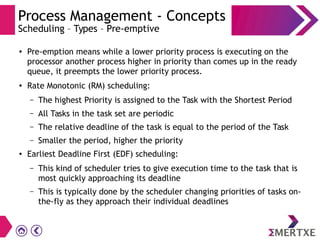 Process Management - Concepts
Scheduling – Types – Pre-emptive
● Pre-emption means while a lower priority process is executing on the
processor another process higher in priority than comes up in the ready
queue, it preempts the lower priority process.
● Rate Monotonic (RM) scheduling:
– The highest Priority is assigned to the Task with the Shortest Period
– All Tasks in the task set are periodic
– The relative deadline of the task is equal to the period of the Task
– Smaller the period, higher the priority
● Earliest Deadline First (EDF) scheduling:
– This kind of scheduler tries to give execution time to the task that is
most quickly approaching its deadline
– This is typically done by the scheduler changing priorities of tasks on-
the-fly as they approach their individual deadlines
 