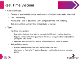 Real Time Systems
●
Characteristics:
– Capable of guaranteeing timing requirements of the processes under its control
– Fast – low latency
– Predictable – able to determine task’s completion time with certainty
– Both time-critical and non time-critical tasks to coexist
●
Types:
– Hard real time system
●
Guarantees that real-time tasks be completed within their required deadlines.
●
Requires formal verification/guarantees of being to always meet its hard deadlines
(except for fatal errors).
●
Examples: air traffic control , vehicle subsystems control, medical systems.
– Soft real time system
●
Provides priority of real-time tasks over non real-time tasks.
●
Also known as “best effort” systems. Example – multimedia streaming, computer
games
 