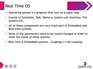 Real Time OS
●
Operating system is a program that runs on a super loop
● Consist of Scheduler, Task, Memory, System call interface, File
systems etc.
● All of these components are very much part of Embedded and
Real-time systems
●
Some of the parameters need to be tuned/changed in order to
meet the needs of these systems
● Real time & Embedded systems – Coupling v/s De-coupling
 