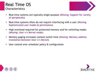 Real Time OS
Characteristics
●
Real-time systems are typically single-purpose (Missing: Support for variety
of peripherals)
● Real-time systems often do not require interfacing with a user (Missing:
Sophisticated user modes & permissions)
●
High overhead required for protected memory and for switching modes
(Missing: User v/s Kernel mode)
●
Memory paging increases context switch time (Missing: Memory address
translation between User v/s Kernel)
●
User control over scheduler policy & configuration
 
