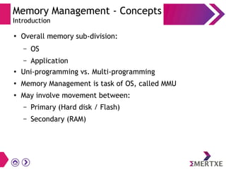 Memory Management - Concepts
Introduction
●
Overall memory sub-division:
– OS
– Application
●
Uni-programming vs. Multi-programming
●
Memory Management is task of OS, called MMU
●
May involve movement between:
– Primary (Hard disk / Flash)
– Secondary (RAM)
 