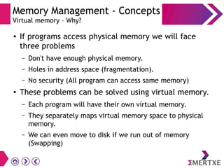 Memory Management - Concepts
Virtual memory – Why?
● If programs access physical memory we will face
three problems
– Don't have enough physical memory.
– Holes in address space (fragmentation).
– No security (All program can access same memory)
● These problems can be solved using virtual memory.
– Each program will have their own virtual memory.
– They separately maps virtual memory space to physical
memory.
– We can even move to disk if we run out of memory
(Swapping)
 