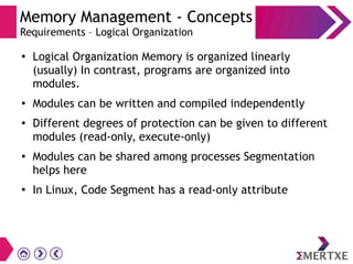 Memory Management - Concepts
Requirements – Logical Organization
●
Logical Organization Memory is organized linearly
(usually) In contrast, programs are organized into
modules.
●
Modules can be written and compiled independently
●
Different degrees of protection can be given to different
modules (read-only, execute-only)
● Modules can be shared among processes Segmentation
helps here
●
In Linux, Code Segment has a read-only attribute
 