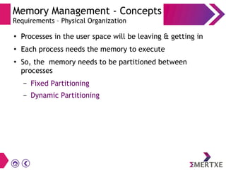 Memory Management - Concepts
Requirements – Physical Organization
●
Processes in the user space will be leaving & getting in
● Each process needs the memory to execute
●
So, the memory needs to be partitioned between
processes
– Fixed Partitioning
– Dynamic Partitioning
 