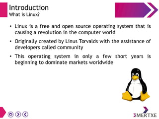 Introduction
What is Linux?
●
Linux is a free and open source operating system that is
causing a revolution in the computer world
● Originally created by Linus Torvalds with the assistance of
developers called community
● This operating system in only a few short years is
beginning to dominate markets worldwide
 