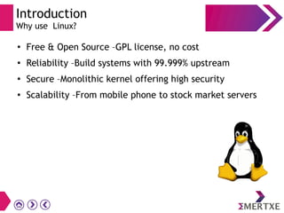 Introduction
Why use Linux?
●
Free & Open Source –GPL license, no cost
●
Reliability –Build systems with 99.999% upstream
●
Secure –Monolithic kernel offering high security
● Scalability –From mobile phone to stock market servers
 