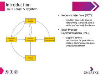 Introduction
Linux Kernel Subsystem
● Network Interface (NET):
– provides access to several
networking standards and a
variety of network hardware
● Inter Process
Communications (IPC):
– supports several
mechanisms for process-to-
process communication on a
single Linux system
 
