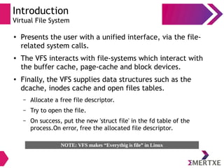 Introduction
Virtual File System
●
Presents the user with a unified interface, via the file-
related system calls.
● The VFS interacts with file-systems which interact with
the buffer cache, page-cache and block devices.
● Finally, the VFS supplies data structures such as the
dcache, inodes cache and open files tables.
– Allocate a free file descriptor.
– Try to open the file.
– On success, put the new 'struct file' in the fd table of the
process.On error, free the allocated file descriptor.
NOTE: VFS makes “Everythig is file” in Linux
 