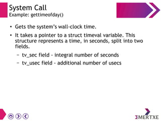 System Call
Example: gettimeofday()
●
Gets the system’s wall-clock time.
●
It takes a pointer to a struct timeval variable. This
structure represents a time, in seconds, split into two
fields.
– tv_sec field - integral number of seconds
– tv_usec field - additional number of usecs
 