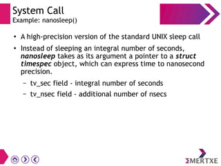 System Call
Example: nanosleep()
●
A high-precision version of the standard UNIX sleep call
●
Instead of sleeping an integral number of seconds,
nanosleep takes as its argument a pointer to a struct
timespec object, which can express time to nanosecond
precision.
– tv_sec field - integral number of seconds
– tv_nsec field - additional number of nsecs
 