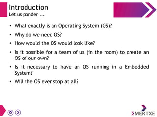Introduction
Let us ponder ...
●
What exactly is an Operating System (OS)?
●
Why do we need OS?
●
How would the OS would look like?
● Is it possible for a team of us (in the room) to create an
OS of our own?
●
Is it necessary to have an OS running in a Embedded
System?
●
Will the OS ever stop at all?
 