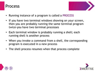 Process
● Running instance of a program is called a PROCESS
● If you have two terminal windows showing on your screen,
then you are probably running the same terminal program
twice-you have two terminal processes
●
Each terminal window is probably running a shell; each
running shell is another process
● When you invoke a command from a shell, the corresponding
program is executed in a new process
●
The shell process resumes when that process complete
 