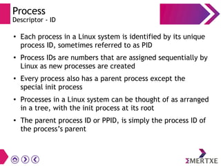 Process
Descriptor - ID
●
Each process in a Linux system is identified by its unique
process ID, sometimes referred to as PID
● Process IDs are numbers that are assigned sequentially by
Linux as new processes are created
● Every process also has a parent process except the
special init process
●
Processes in a Linux system can be thought of as arranged
in a tree, with the init process at its root
●
The parent process ID or PPID, is simply the process ID of
the process’s parent
 