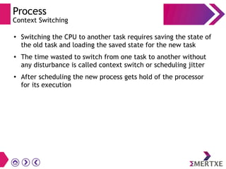 Process
Context Switching
● Switching the CPU to another task requires saving the state of
the old task and loading the saved state for the new task
● The time wasted to switch from one task to another without
any disturbance is called context switch or scheduling jitter
●
After scheduling the new process gets hold of the processor
for its execution
 