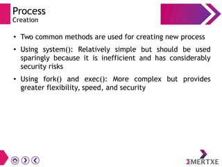Process
Creation
●
Two common methods are used for creating new process
●
Using system(): Relatively simple but should be used
sparingly because it is inefficient and has considerably
security risks
● Using fork() and exec(): More complex but provides
greater flexibility, speed, and security
 