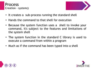 Process
Creation - system()
●
It creates a sub-process running the standard shell
●
Hands the command to that shell for execution
●
Because the system function uses a shell to invoke your
command, it's subject to the features and limitations of
the system shell
●
The system function in the standard C library is used to
execute a command from within a program
●
Much as if the command has been typed into a shell
 