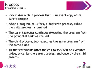 Process
Creation - fork()
●
fork makes a child process that is an exact copy of its
parent process
● When a program calls fork, a duplicate process, called
the child process, is created
● The parent process continues executing the program from
the point that fork was called
●
The child process, too, executes the same program from
the same place
●
All the statements after the call to fork will be executed
twice, once, by the parent process and once by the child
process
 